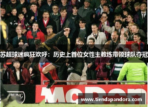 苏超球迷疯狂欢呼：历史上首位女性主教练带领球队夺冠